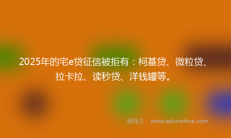 2025年的宅e贷征信被拒有：柯基贷、微粒贷、拉卡拉、读秒贷、洋钱罐等。