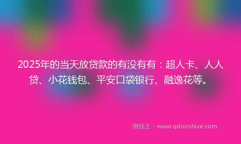 2025年的当天放贷款的有没有有：超人卡、人人贷、小花钱包、平安口袋银行、融逸花等。
