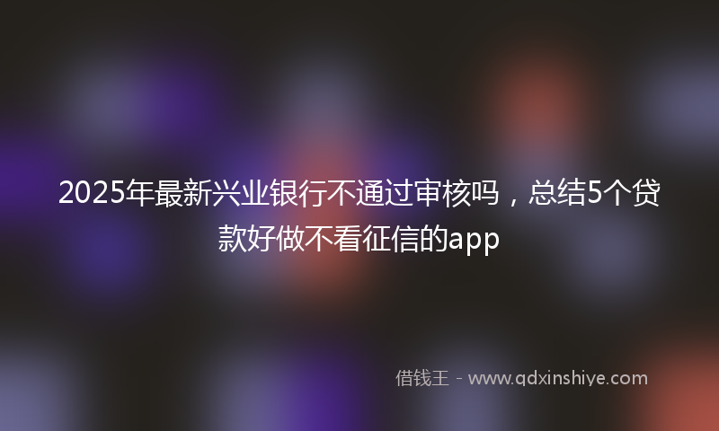 2025年最新兴业银行不通过审核吗，总结5个贷款好做不看征信的app