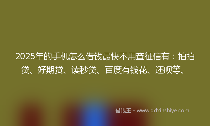 2025年的手机怎么借钱最快不用查征信有：拍拍贷、好期贷、读秒贷、百度有钱花、还呗等。