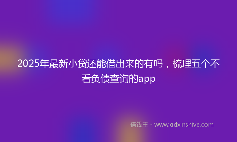 2025年最新小贷还能借出来的有吗，梳理五个不看负债查询的app