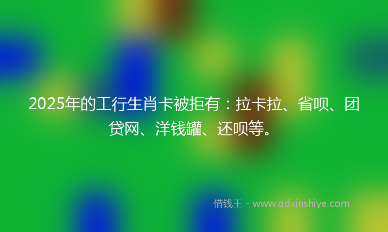 2025年的工行生肖卡被拒有：拉卡拉、省呗、团贷网、洋钱罐、还呗等。