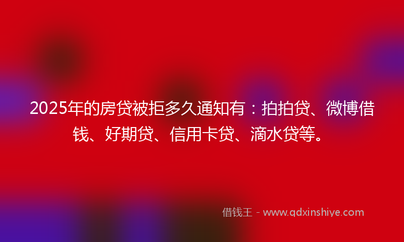 2025年的房贷被拒多久通知有：拍拍贷、微博借钱、好期贷、信用卡贷、滴水贷等。