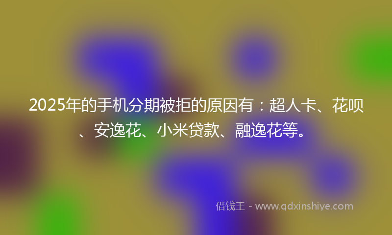 2025年的手机分期被拒的原因有：超人卡、花呗、安逸花、小米贷款、融逸花等。
