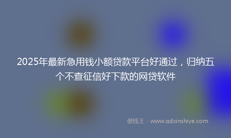 2025年最新急用钱小额贷款平台好通过，归纳五个不查征信好下款的网贷软件
