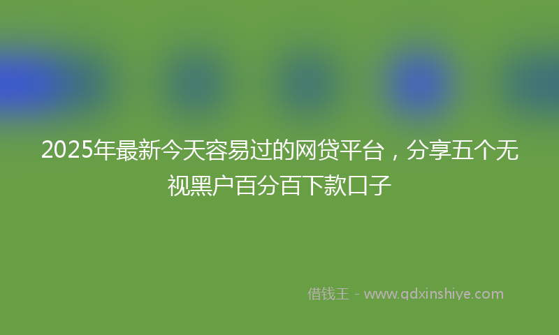 2025年最新今天容易过的网贷平台，分享五个无视黑户百分百下款口子