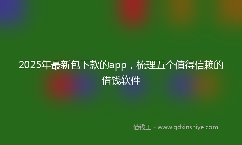 2025年最新包下款的app，梳理五个值得信赖的借钱软件