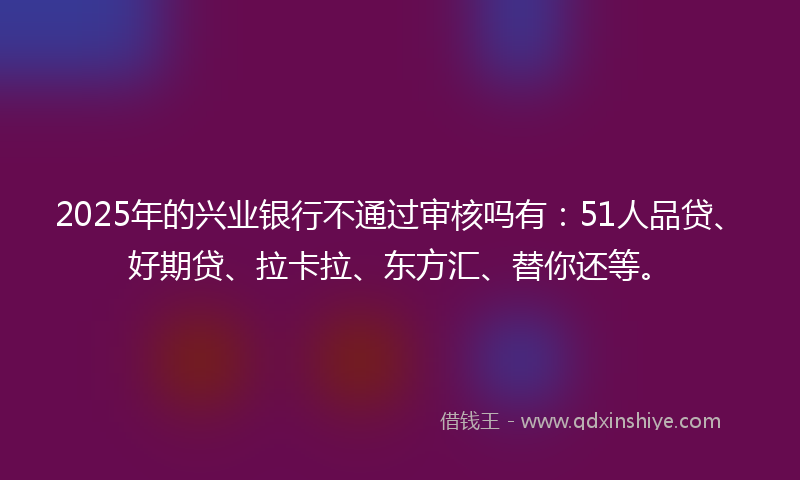 2025年的兴业银行不通过审核吗有：51人品贷、好期贷、拉卡拉、东方汇、替你还等。