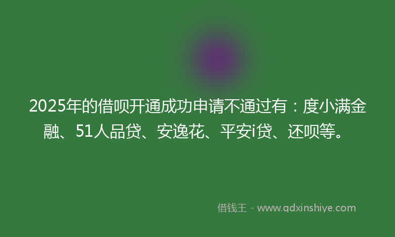 2025年的借呗开通成功申请不通过有：度小满金融、51人品贷、安逸花、平安i贷、还呗等。