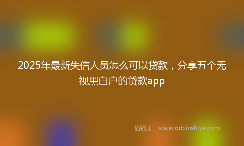 2025年最新失信人员怎么可以贷款，分享五个无视黑白户的贷款app