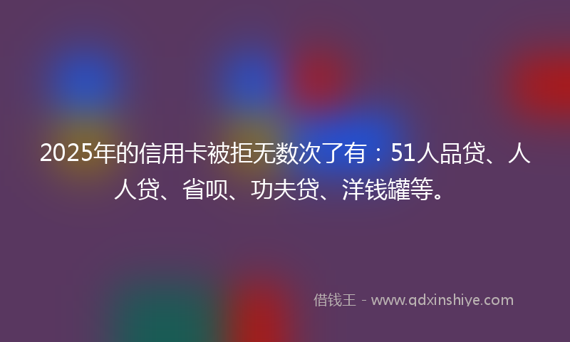 2025年的信用卡被拒无数次了有：51人品贷、人人贷、省呗、功夫贷、洋钱罐等。