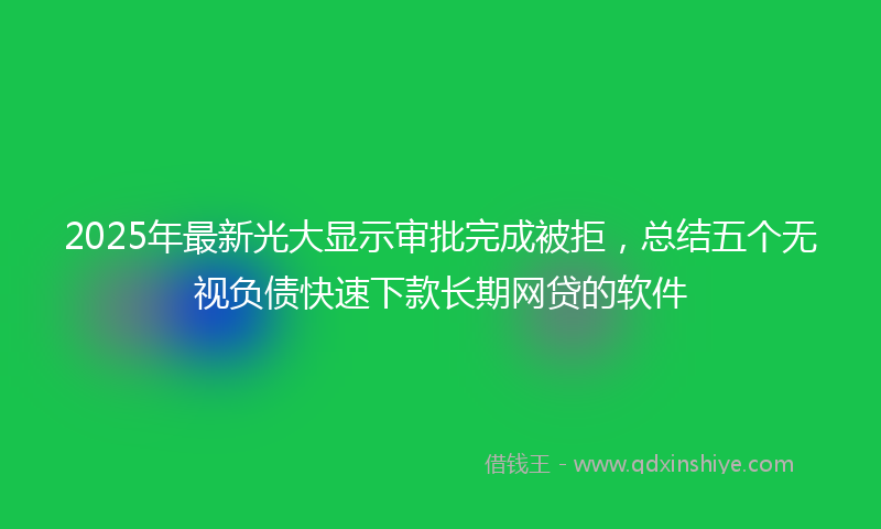 2025年最新光大显示审批完成被拒，总结五个无视负债快速下款长期网贷的软件