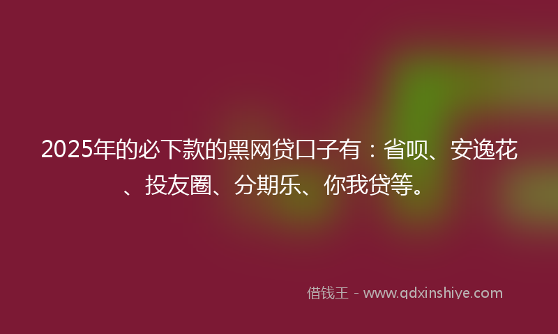2025年的必下款的黑网贷口子有：省呗、安逸花、投友圈、分期乐、你我贷等。
