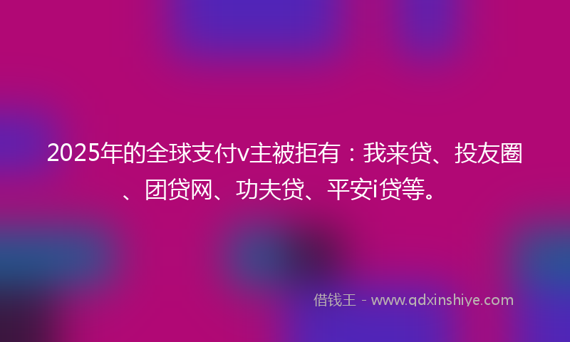 2025年的全球支付v主被拒有：我来贷、投友圈、团贷网、功夫贷、平安i贷等。