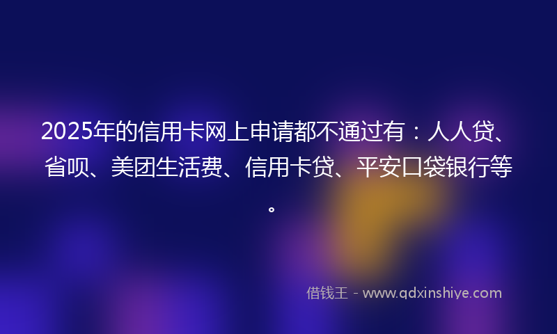 2025年的信用卡网上申请都不通过有：人人贷、省呗、美团生活费、信用卡贷、平安口袋银行等。