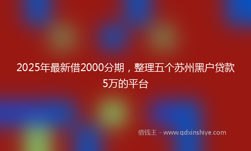 2025年最新借2000分期，整理五个苏州黑户贷款5万的平台