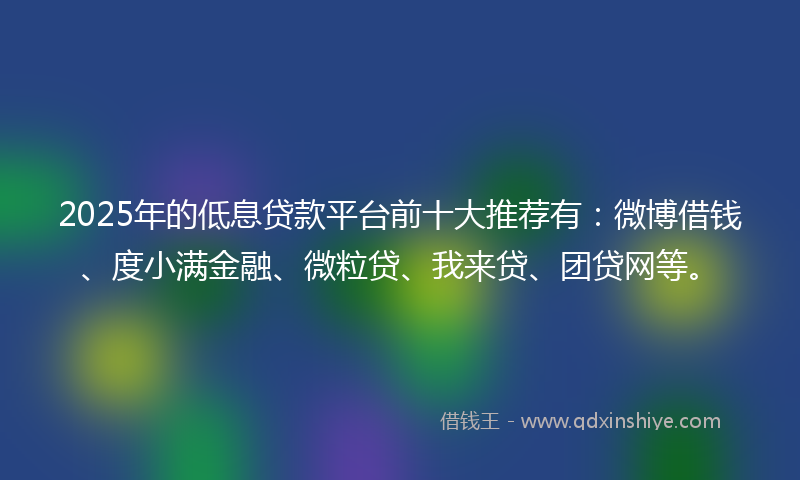 2025年的低息贷款平台前十大推荐有：微博借钱、度小满金融、微粒贷、我来贷、团贷网等。