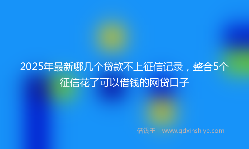 2025年最新哪几个贷款不上征信记录，整合5个征信花了可以借钱的网贷口子