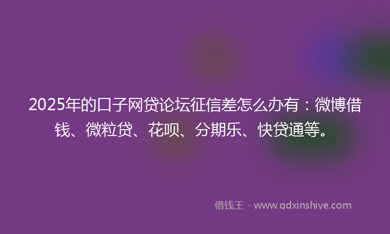 2025年的口子网贷论坛征信差怎么办有：微博借钱、微粒贷、花呗、分期乐、快贷通等。