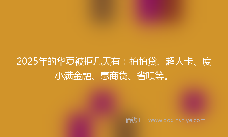 2025年的华夏被拒几天有：拍拍贷、超人卡、度小满金融、惠商贷、省呗等。
