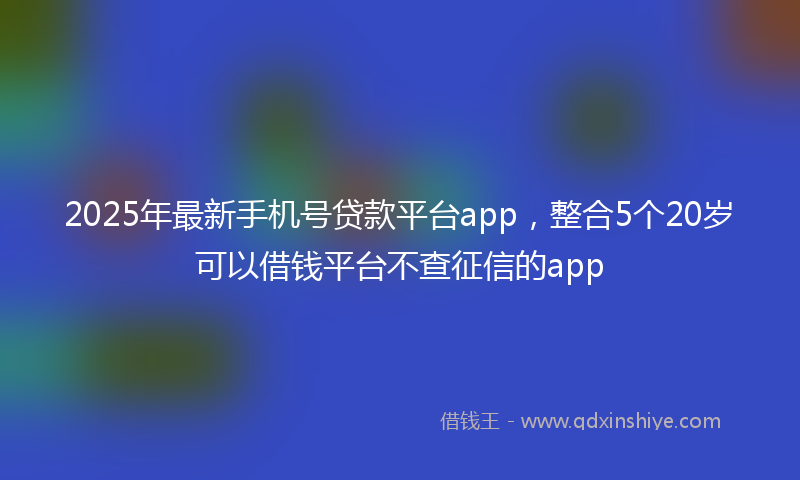 2025年最新手机号贷款平台app，整合5个20岁可以借钱平台不查征信的app