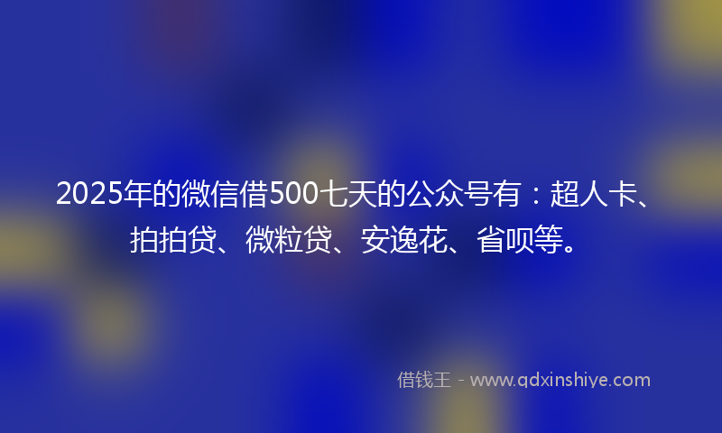 2025年的微信借500七天的公众号有：超人卡、拍拍贷、微粒贷、安逸花、省呗等。