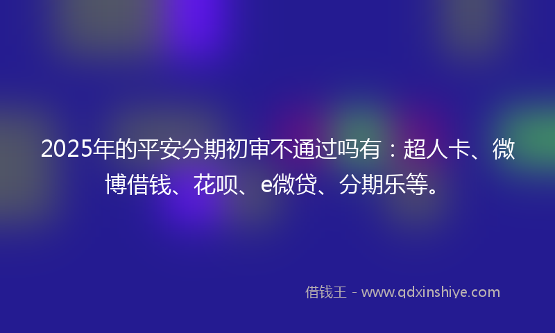 2025年的平安分期初审不通过吗有：超人卡、微博借钱、花呗、e微贷、分期乐等。
