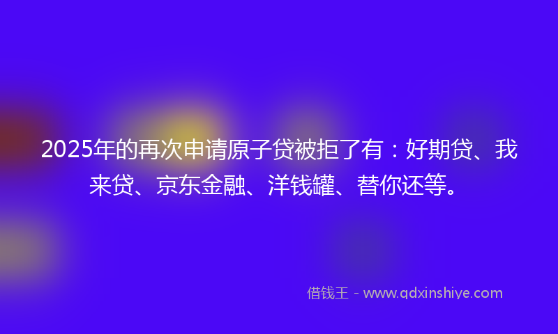 2025年的再次申请原子贷被拒了有：好期贷、我来贷、京东金融、洋钱罐、替你还等。