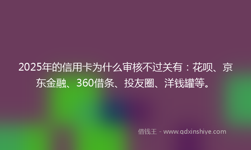 2025年的信用卡为什么审核不过关有：花呗、京东金融、360借条、投友圈、洋钱罐等。