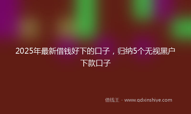 2025年最新借钱好下的口子，归纳5个无视黑户下款口子