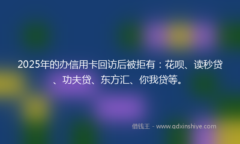 2025年的办信用卡回访后被拒有：花呗、读秒贷、功夫贷、东方汇、你我贷等。