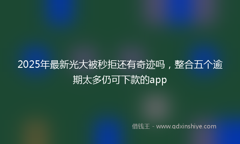 2025年最新光大被秒拒还有奇迹吗，整合五个逾期太多仍可下款的app