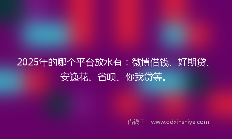 2025年的哪个平台放水有：微博借钱、好期贷、安逸花、省呗、你我贷等。