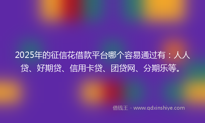 2025年的征信花借款平台哪个容易通过有：人人贷、好期贷、信用卡贷、团贷网、分期乐等。