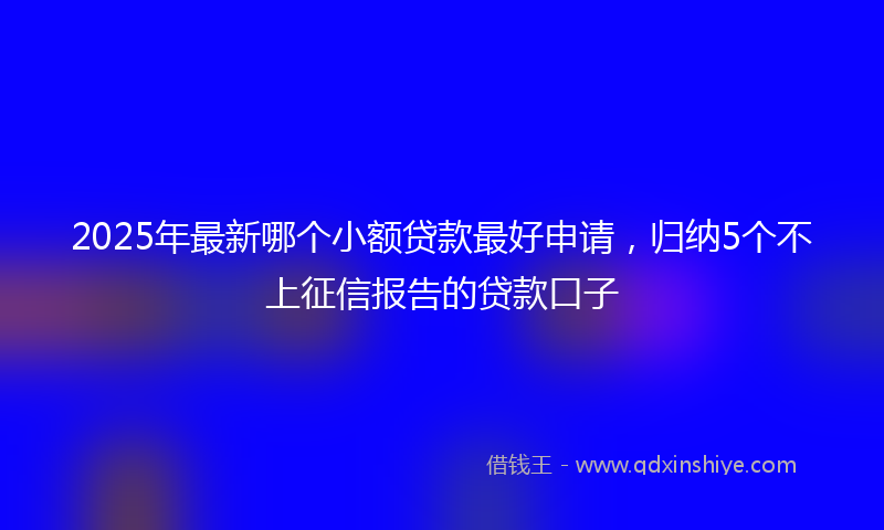 2025年最新哪个小额贷款最好申请，归纳5个不上征信报告的贷款口子