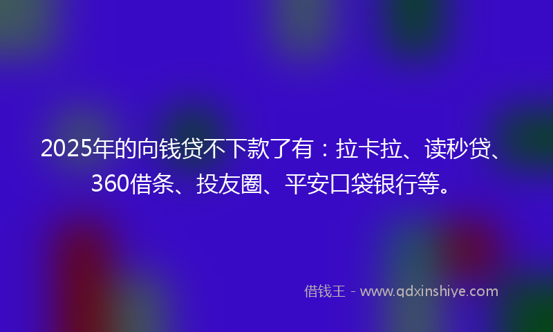 2025年的向钱贷不下款了有：拉卡拉、读秒贷、360借条、投友圈、平安口袋银行等。