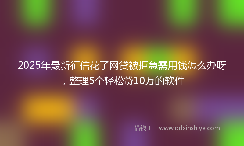 2025年最新征信花了网贷被拒急需用钱怎么办呀，整理5个轻松贷10万的软件