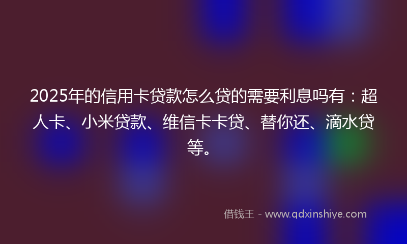 2025年的信用卡贷款怎么贷的需要利息吗有：超人卡、小米贷款、维信卡卡贷、替你还、滴水贷等。