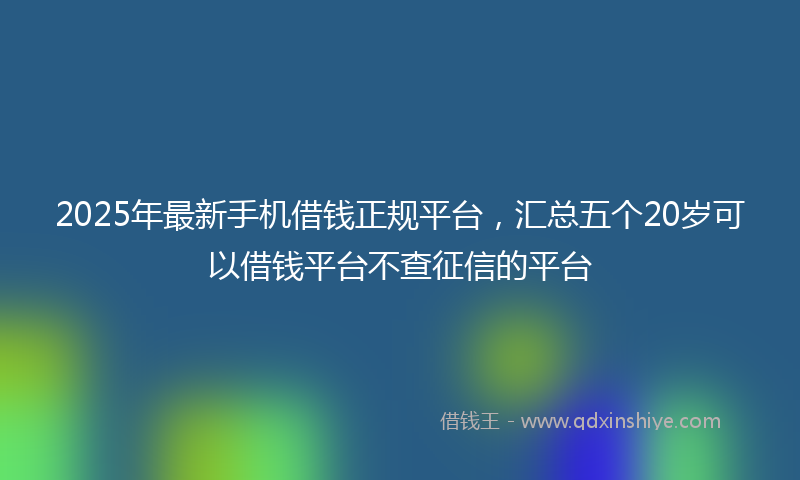 2025年最新手机借钱正规平台，汇总五个20岁可以借钱平台不查征信的平台