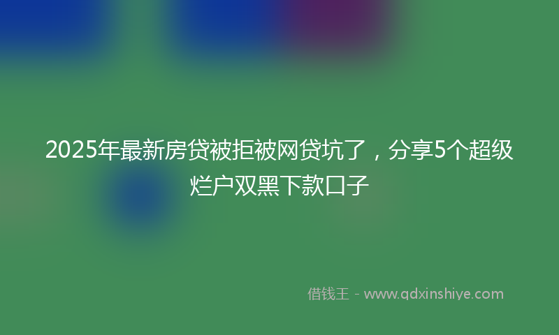 2025年最新房贷被拒被网贷坑了，分享5个超级烂户双黑下款口子