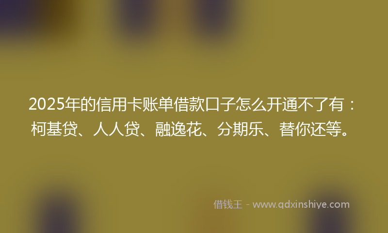 2025年的信用卡账单借款口子怎么开通不了有：柯基贷、人人贷、融逸花、分期乐、替你还等。