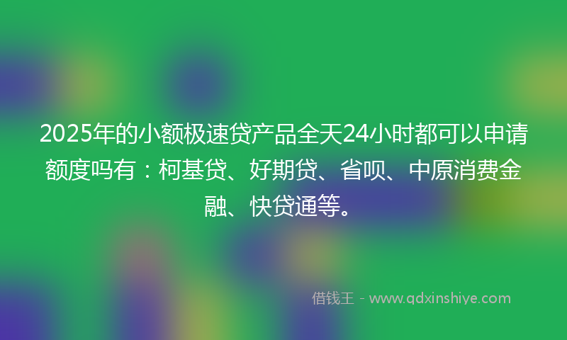 2025年的小额极速贷产品全天24小时都可以申请额度吗有：柯基贷、好期贷、省呗、中原消费金融、快贷通等。