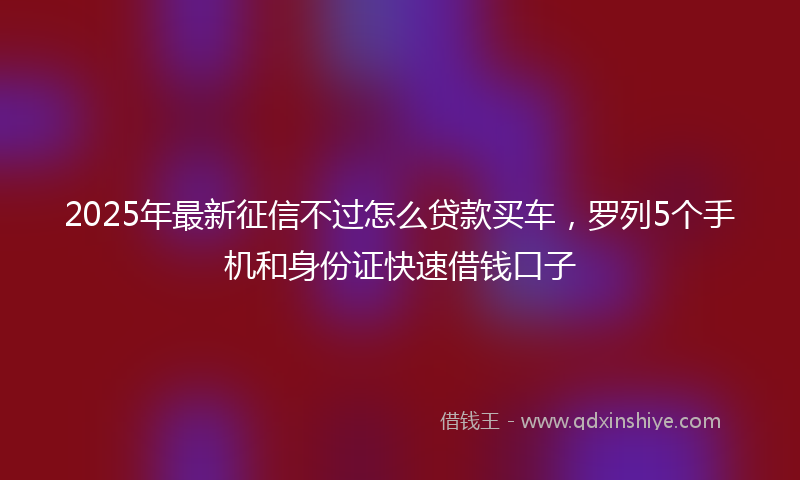 2025年最新征信不过怎么贷款买车，罗列5个手机和身份证快速借钱口子