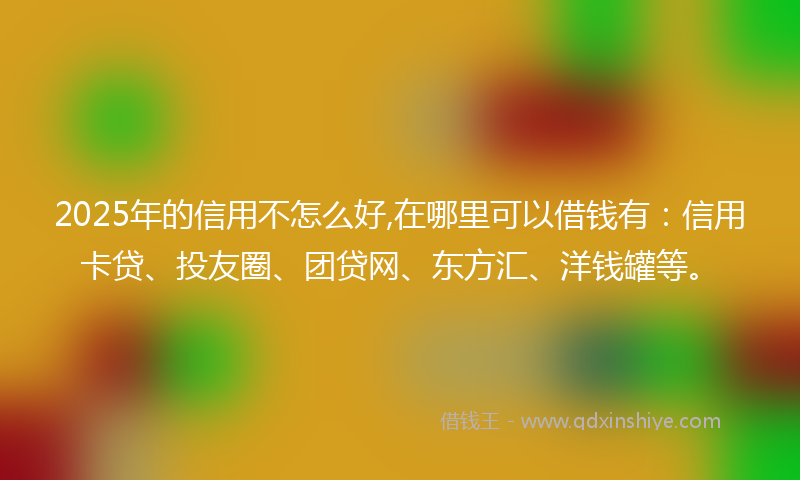 2025年的信用不怎么好,在哪里可以借钱有：信用卡贷、投友圈、团贷网、东方汇、洋钱罐等。