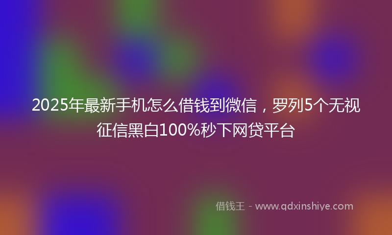 2025年最新手机怎么借钱到微信，罗列5个无视征信黑白100%秒下网贷平台
