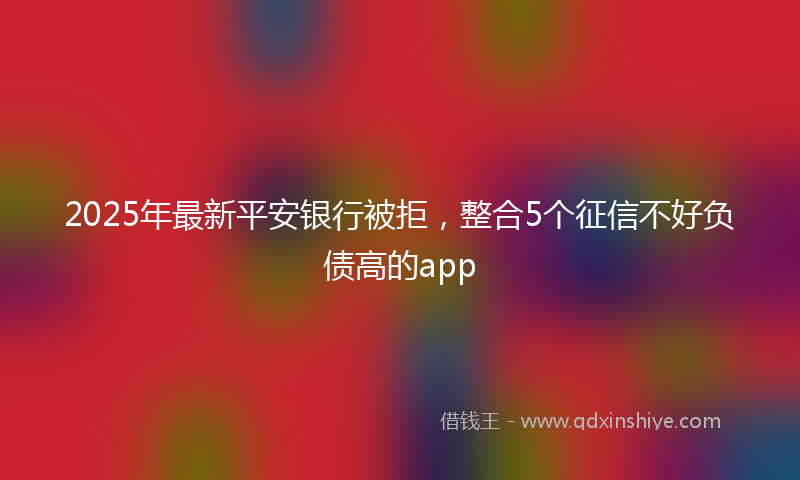 2025年最新平安银行被拒，整合5个征信不好负债高的app