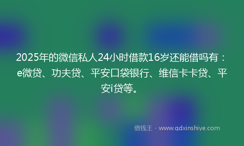 2025年的微信私人24小时借款16岁还能借吗有：e微贷、功夫贷、平安口袋银行、维信卡卡贷、平安i贷等。
