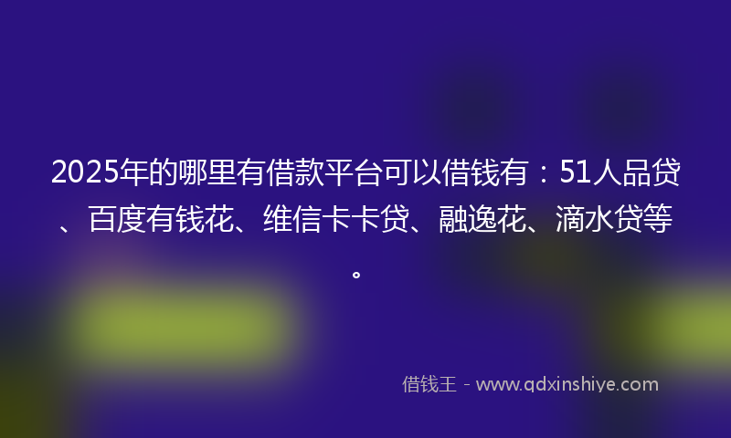 2025年的哪里有借款平台可以借钱有：51人品贷、百度有钱花、维信卡卡贷、融逸花、滴水贷等。