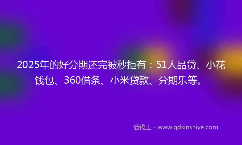 2025年的好分期还完被秒拒有：51人品贷、小花钱包、360借条、小米贷款、分期乐等。