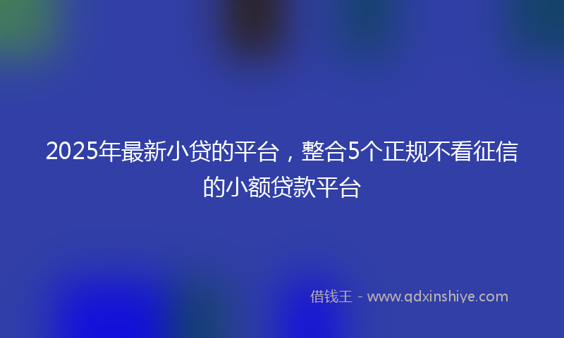 2025年最新小贷的平台，整合5个正规不看征信的小额贷款平台